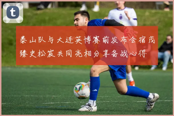 泰山队与大连英博赛前发布会宿茂臻史松宸共同亮相分享备战心得